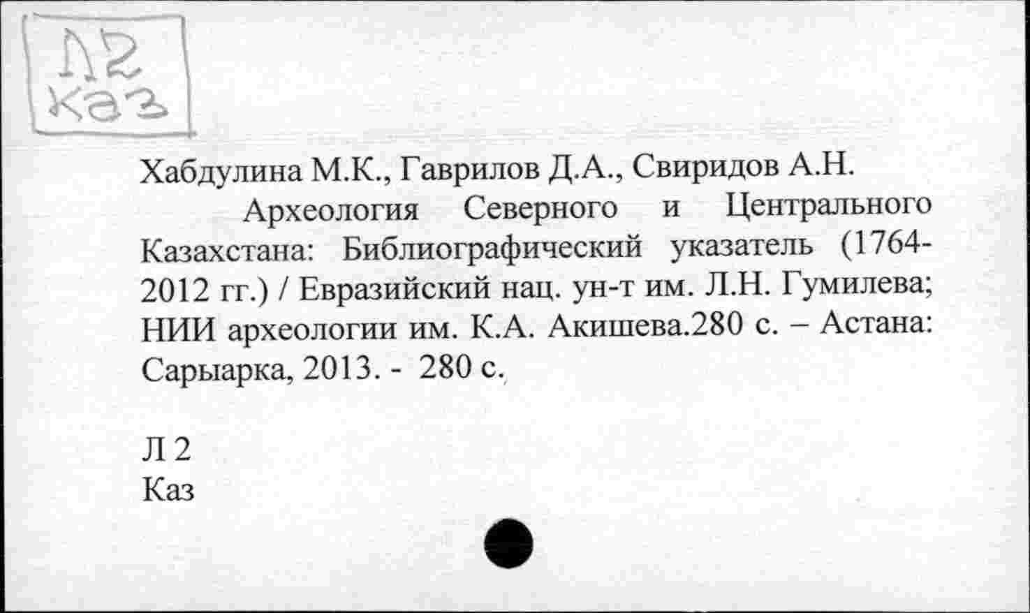 ﻿Хабдулина М.К., Гаврилов Д.А., Свиридов А.Н.
Археология Северного и Центрального Казахстана: Библиографический указатель (1764-2012 гг.) / Евразийский нац. ун-т им. Л.Н. Гумилева; НИИ археологии им. К.А. Акишева.280 с. - Астана: Сарыарка, 2013. - 280 с.
Л2
Каз